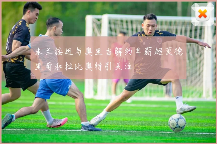 米兰接近与奥里吉解约年薪超莫德里奇和拉比奥特引关注