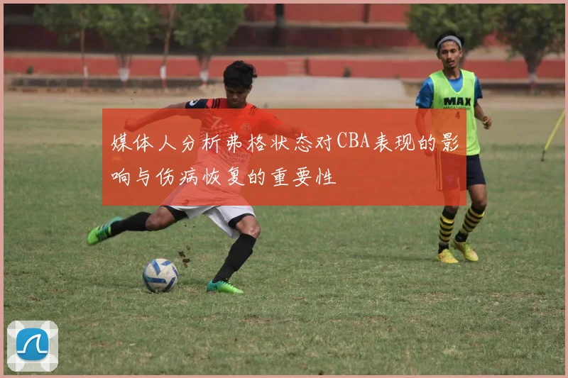 媒体人分析弗格状态对CBA表现的影响与伤病恢复的重要性