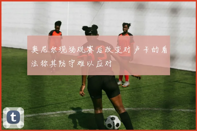 奥尼尔现场观赛后改变对卢卡的看法称其防守难以应对