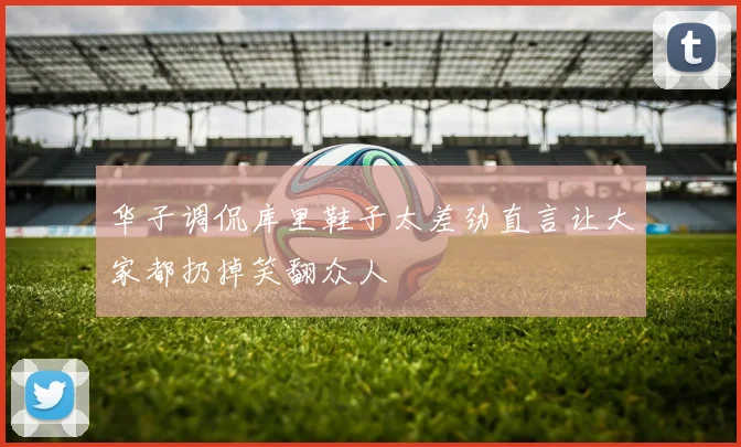 华子调侃库里鞋子太差劲直言让大家都扔掉笑翻众人