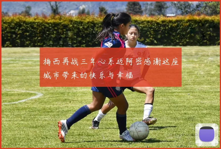 梅西再战三年心系迈阿密感谢这座城市带来的快乐与幸福