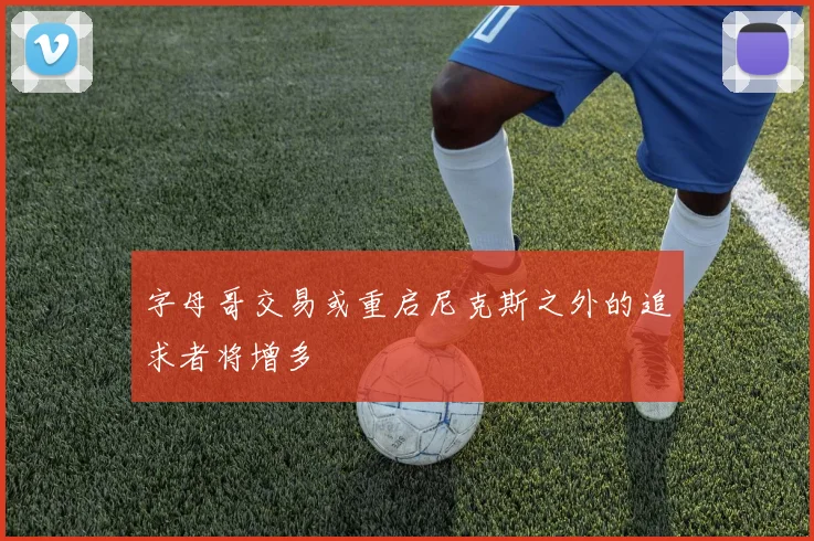 字母哥交易或重启尼克斯之外的追求者将增多