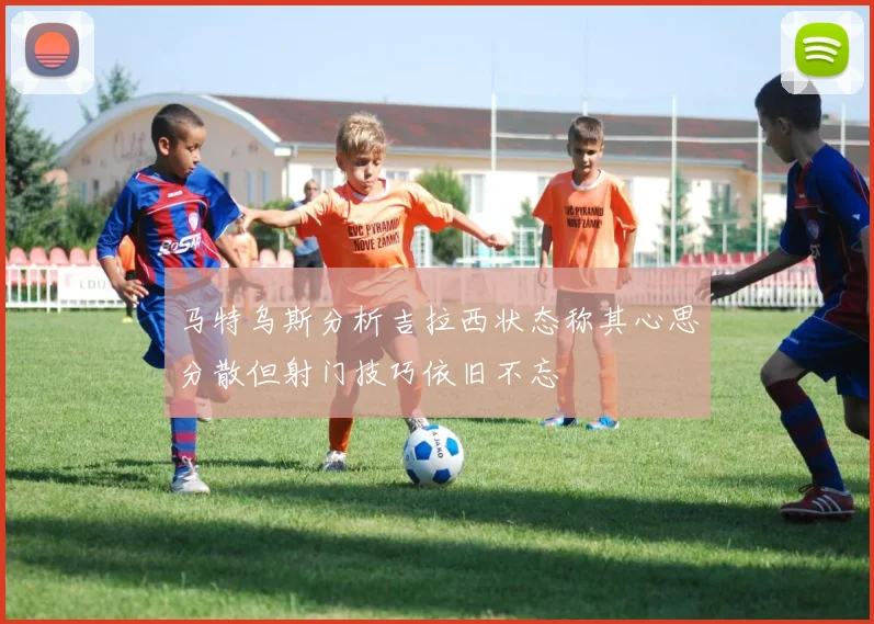 马特乌斯分析吉拉西状态称其心思分散但射门技巧依旧不忘