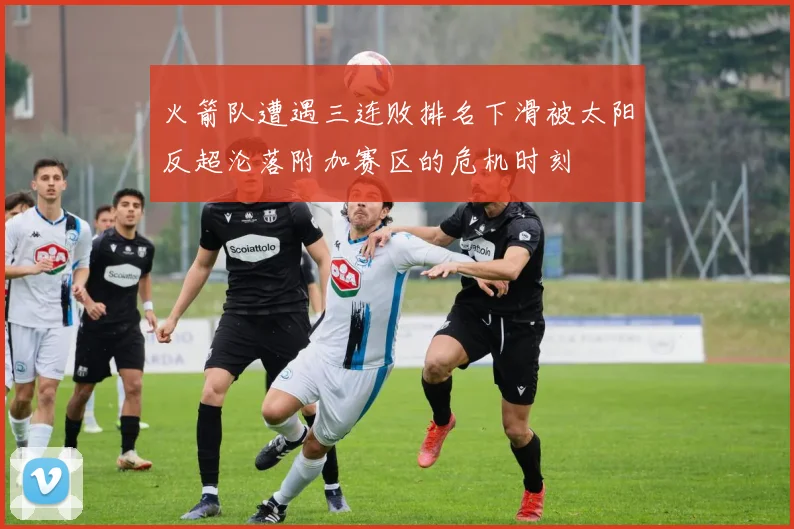 火箭队遭遇三连败排名下滑被太阳反超沦落附加赛区的危机时刻