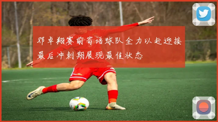 邓卓翔赛前寄语球队全力以赴迎接最后冲刺期展现最佳状态