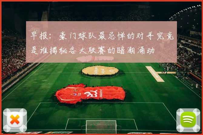 早报：豪门球队最忌惮的对手究竟是谁揭秘各大联赛的暗潮涌动