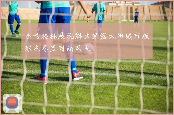 杰伦格林展现魅力穿搭太阳城市版球衣尽显时尚风采