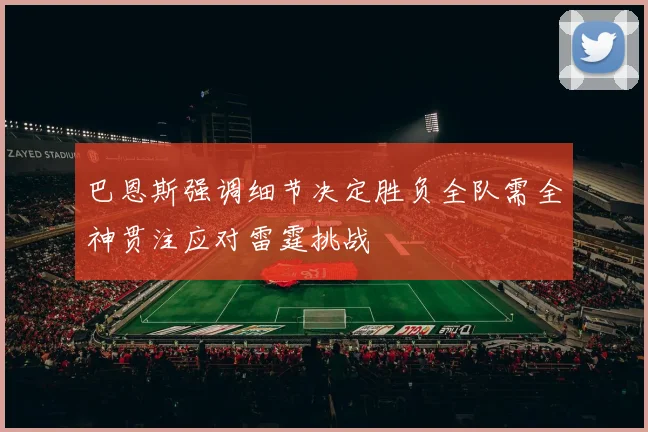 巴恩斯强调细节决定胜负全队需全神贯注应对雷霆挑战