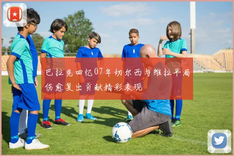 巴拉克回忆07年切尔西与维拉平局伤愈复出贡献精彩表现