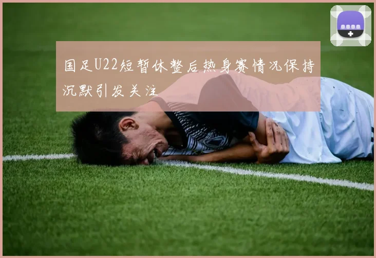 国足U22短暂休整后热身赛情况保持沉默引发关注