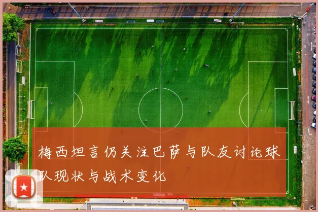 梅西坦言仍关注巴萨与队友讨论球队现状与战术变化