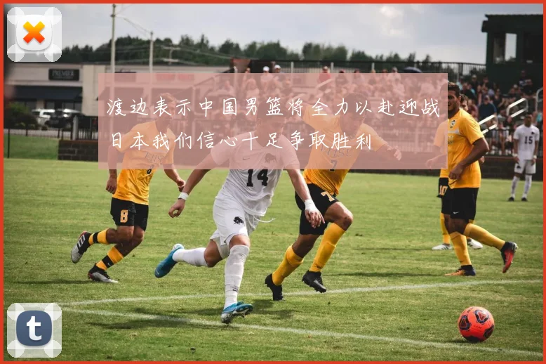 渡边表示中国男篮将全力以赴迎战日本我们信心十足争取胜利