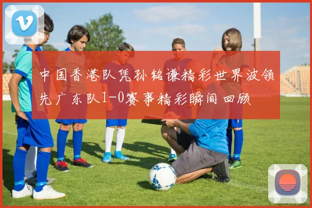 中国香港队凭孙铭谦精彩世界波领先广东队1-0赛事精彩瞬间回顾