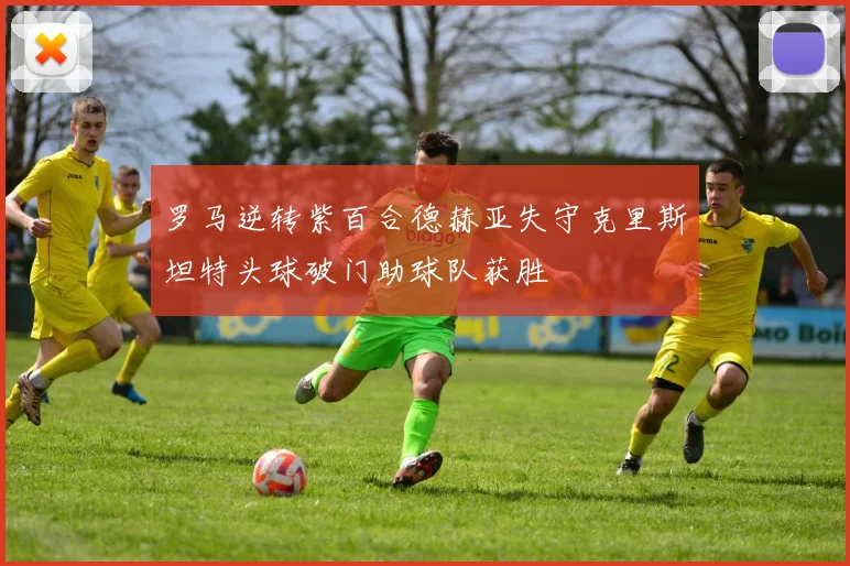 罗马逆转紫百合德赫亚失守克里斯坦特头球破门助球队获胜