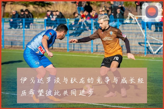 伊戈达罗谈与狄龙的竞争与成长经历希望彼此共同进步