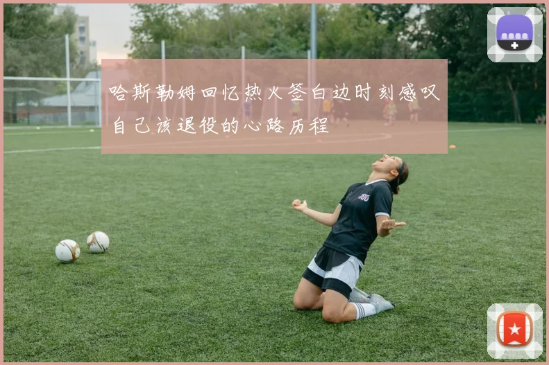 哈斯勒姆回忆热火签白边时刻感叹自己该退役的心路历程