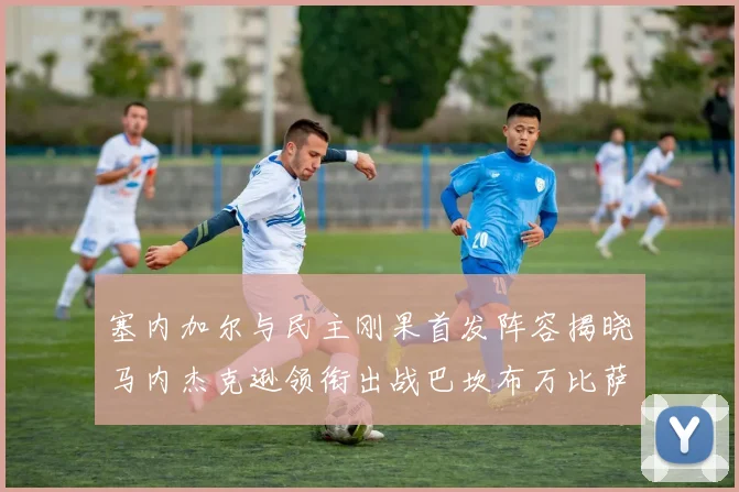 塞内加尔与民主刚果首发阵容揭晓马内杰克逊领衔出战巴坎布万比萨卡同场竞技
