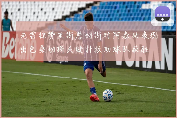 老雷称赞里斯詹姆斯对阿森纳表现出色桑切斯关键扑救助球队获胜