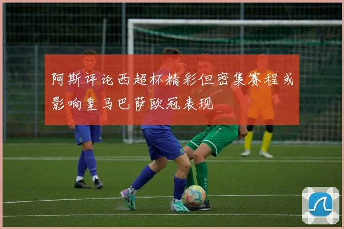 阿斯评论西超杯精彩但密集赛程或影响皇马巴萨欧冠表现
