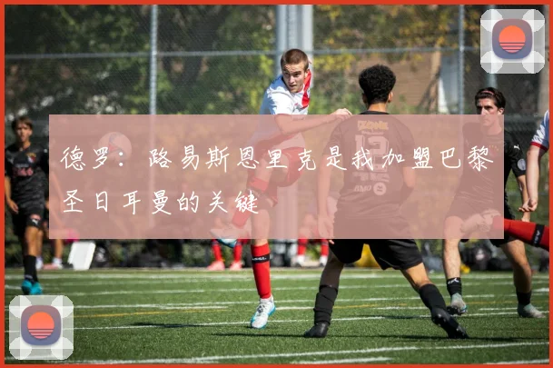 德罗：路易斯恩里克是我加盟巴黎圣日耳曼的关键