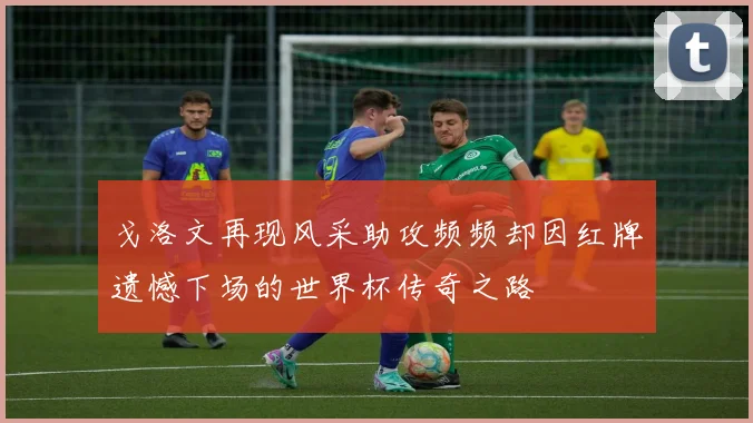 戈洛文再现风采助攻频频却因红牌遗憾下场的世界杯传奇之路