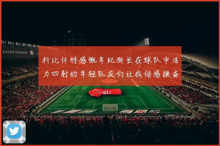 科比怀特感慨年纪渐长在球队中活力四射的年轻队友们让我倍感振奋