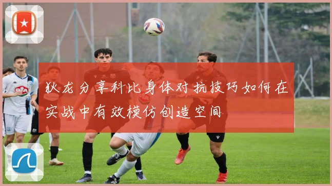 狄龙分享科比身体对抗技巧如何在实战中有效模仿创造空间