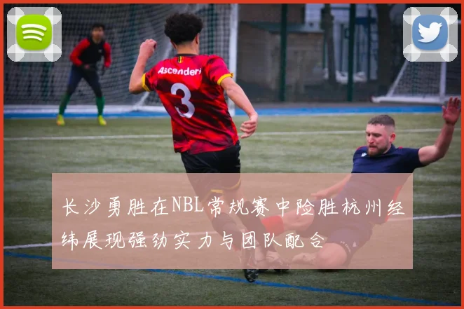 长沙勇胜在NBL常规赛中险胜杭州经纬展现强劲实力与团队配合