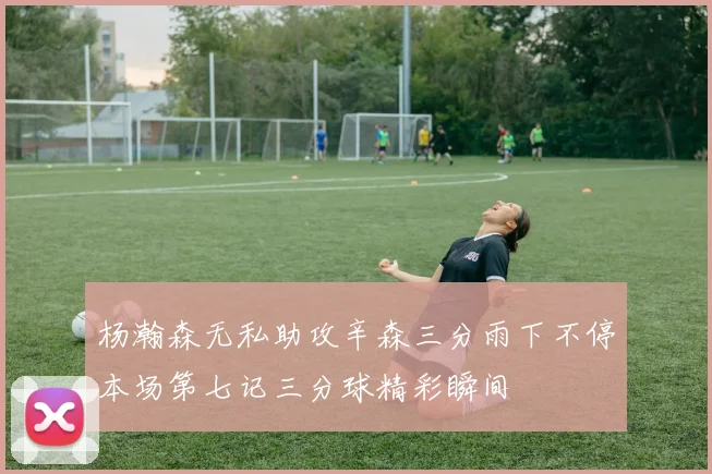 杨瀚森无私助攻辛森三分雨下不停本场第七记三分球精彩瞬间