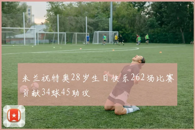 米兰祝特奥28岁生日快乐262场比赛贡献34球45助攻