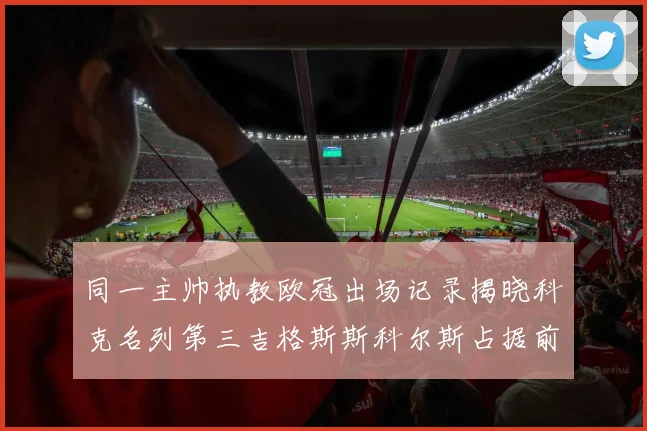 同一主帅执教欧冠出场记录揭晓科克名列第三吉格斯斯科尔斯占据前两位