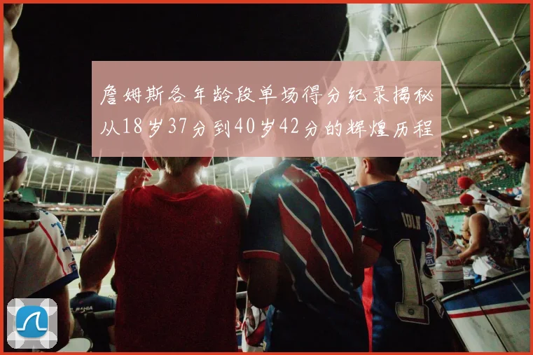詹姆斯各年龄段单场得分纪录揭秘从18岁37分到40岁42分的辉煌历程