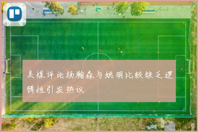 美媒评论杨瀚森与姚明比较缺乏逻辑性引发热议
