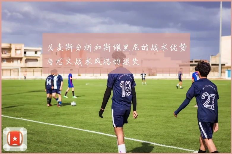 戈麦斯分析加斯佩里尼的战术优势与尤文战术风格的迷失