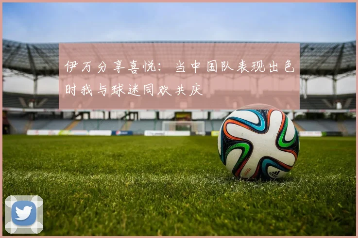 伊万分享喜悦：当中国队表现出色时我与球迷同欢共庆