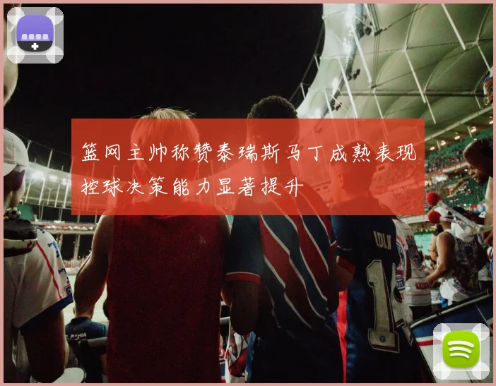 篮网主帅称赞泰瑞斯马丁成熟表现控球决策能力显著提升