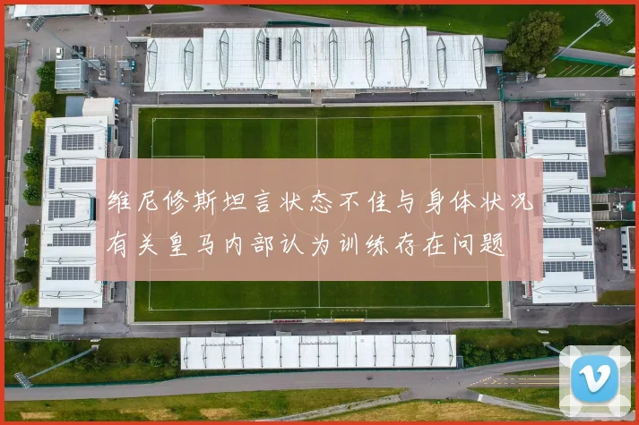 维尼修斯坦言状态不佳与身体状况有关皇马内部认为训练存在问题