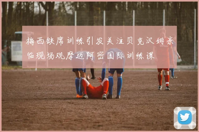 梅西缺席训练引发关注贝克汉姆亲临现场观摩迈阿密国际训练课