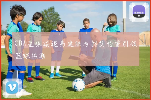 CBA星味减退易建联与郭艾伦曾引领篮球热潮