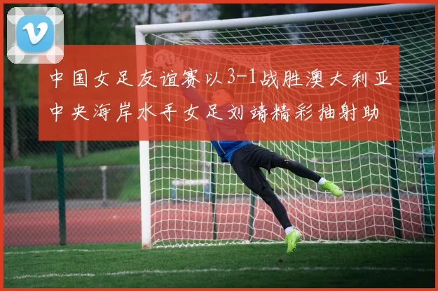 中国女足友谊赛以3-1战胜澳大利亚中央海岸水手女足刘靖精彩抽射助球队取胜