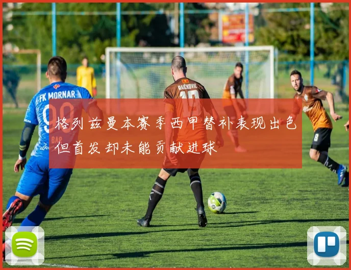 格列兹曼本赛季西甲替补表现出色但首发却未能贡献进球